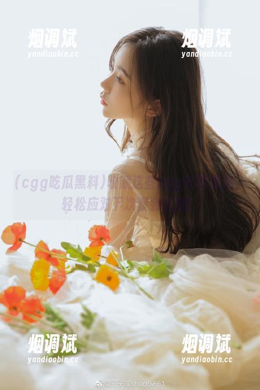 cgg吃瓜黑料 收藏这些cgg吃瓜黑料,轻松应对下次聚会话题!