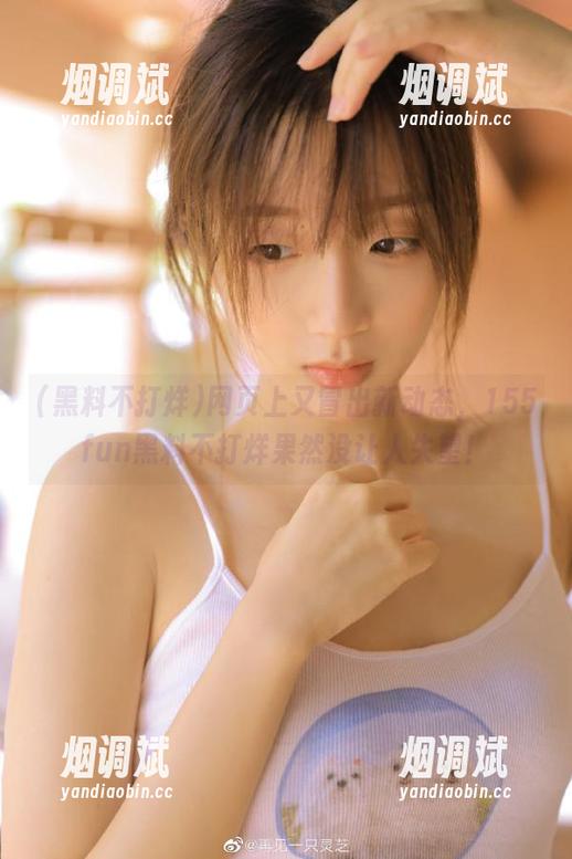 黑料不打烊 网页上又冒出新动态,155fun黑料不打烊果然没让人失望!
